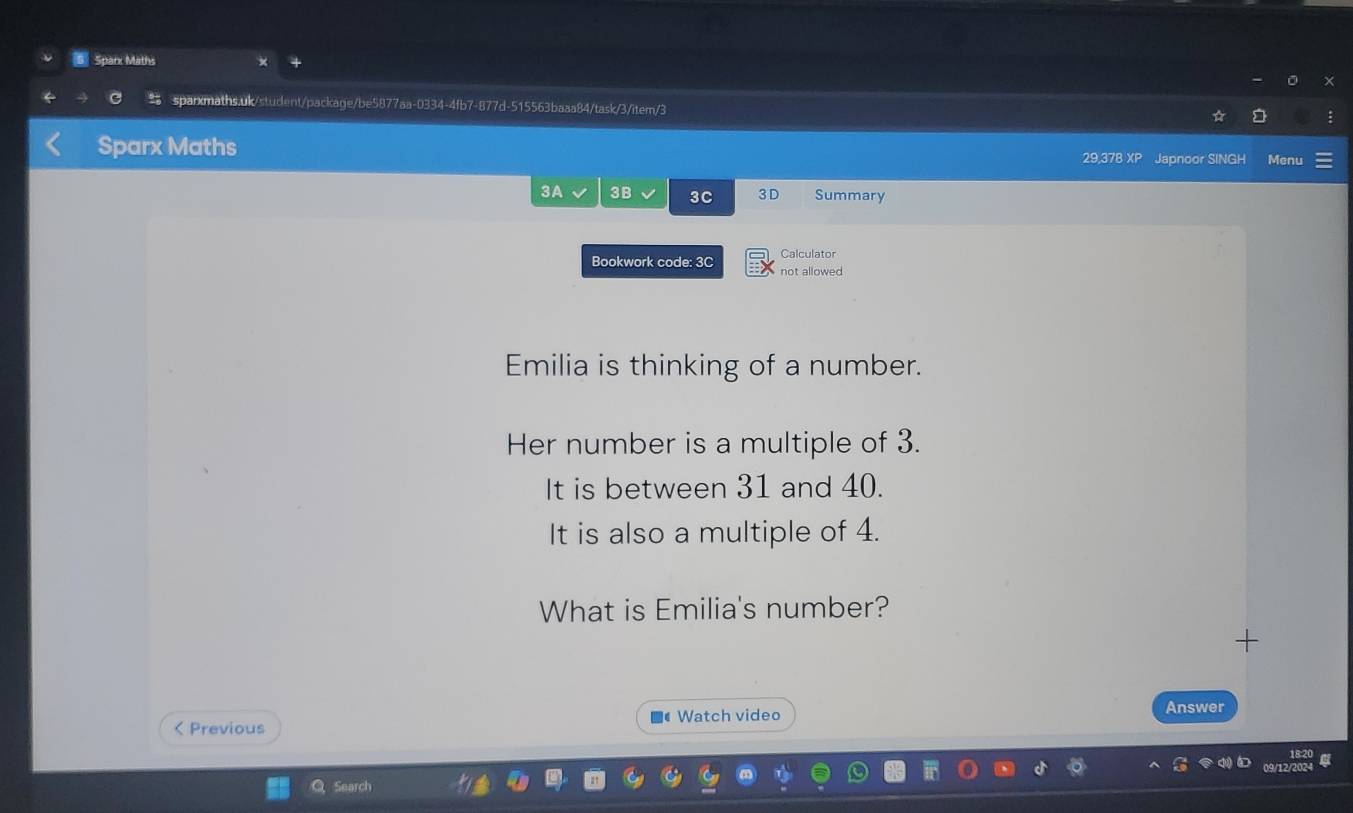Sparx Maths 
sparxmaths.uk/student/package/be5877aa-0334-4fb7-877d-515563baaa84/task/3/item/3 
Sparx Maths 
29,37B XP Japnoor SINGH Menu 
3A 3B 3C 3D Summary 
Calculator 
Bookwork code: 3C not allowed 
Emilia is thinking of a number. 
Her number is a multiple of 3. 
It is between 31 and 40. 
It is also a multiple of 4. 
What is Emilia's number? 
+ 
< Previous ■# Watch video 
Answer
