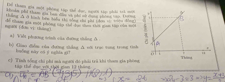 Để tham gia một phòng tập thể dục, người tập phải trả một 
khoản phí tham gia ban đầu và phí sử dung phòng tập. Đường 
thẳng △ ở hình bên biểu thị tổng chi phí (đơn vị: triệu đồng) 
để tham gia một phòng tập thể dục theo thời gian tập của một 
người (đơn vị: tháng). 
a) Viết phương trình của đường thẳng △ . 
b) Giao điểm của đường thẳng △ với trục tung trong tình 
huống này có ý nghĩa gì? 
c) Tính tổng chi phí mà người đó phải trả khi tham gia phòng 
tập thể dục với thời gian 12 tháng.