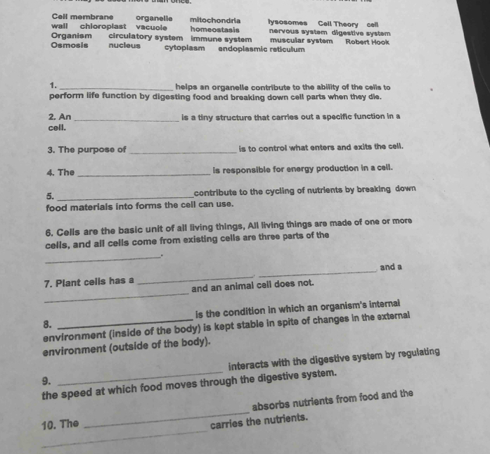 Cell membrane organelie mitochondria lysosomes Cell Theory cell
wall chloroplast vacuole homeostasis nervous system digestive system
Organism circulatory system immune system muscular system Robert Hook
Osmosis nucleus cytoplasm endoplasmic reticulum
1. _helps an organelle contribute to the ability of the cells to
perform life function by digesting food and breaking down cell parts when they die.
2, An _is a tiny structure that carries out a specific function in a
cell.
3. The purpose of _is to control what enters and exits the cell.
4. The _is responsible for energy production in a cell.
5._ contribute to the cycling of nutrients by breaking down 
food materials into forms the cell can use.
6. Cells are the basic unit of all living things, All living things are made of one or more
cells, and all cells come from existing cells are three parts of the
_.
7. Plant cells has a _. _and a
_
and an animal cell does not.
8. _is the condition in which an organism's internal
environment (inside of the body) is kept stable in spite of changes in the external
environment (outside of the body).
9. _interacts with the digestive system by regulating
the speed at which food moves through the digestive system.
_
10. The _absorbs nutrients from food and the
carries the nutrients.