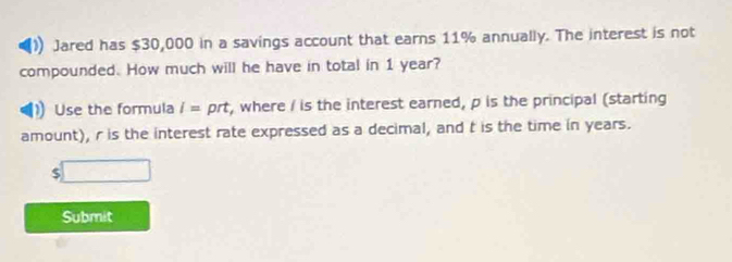 Jared has $30,000 in a savings account that earns 11% annually. The interest is not 
compounded. How much will he have in total in 1 year? 
Use the formula i= prt, where I is the interest earned, p is the principal (starting 
amount), r is the interest rate expressed as a decimal, and t is the time in years. 
□ 
Submit