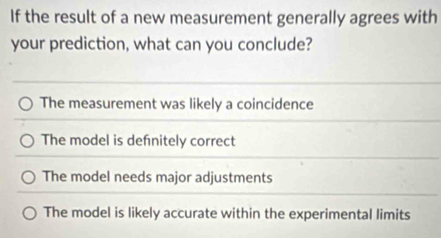 If the result of a new measurement generally agrees with
your prediction, what can you conclude?
The measurement was likely a coincidence
The model is defnitely correct
The model needs major adjustments
The model is likely accurate within the experimental limits