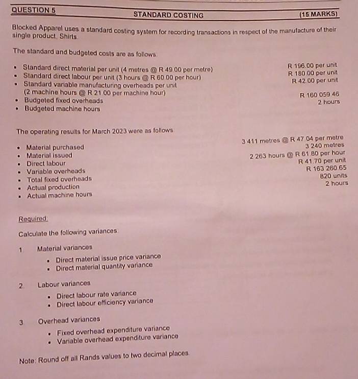 STANDARD COSTING (15 MARKS)
Blocked Apparel uses a standard costing system for recording transactions in respect of the manufacture of their
single product, Shirls.
The standard and budgeted costs are as follows:
Standard direct material per unit (4 metres @ R 49 00 per metre) R 196.00 per unit
Standard direct labour per unit (3 hours @ R 60.00 per hour) R 180 00 per unit
Standard variable manufacturing overheads per unil R 42 00 per unit
(2 machine hours @ R 21 00 per machine hour)
Budgeted fixed overheads R 160 059 46
2 hours
Budgeted machine hours
The operating resuits for March 2023 were as follows
Material purchased 3 411 metres @ R 47 04 per metre
3 240 metres
Material issued 2 263 hours @ R 61 80 per hour
Direct labour
R 41.70 per unit
Variable overheads
R 163 280 65
Total fixed overheads
Actual production 820 units
Actual machine hours 2 hours
Required
Calculate the following variances
1 Material variances
Direct material issue price variance
Direct material quantity variance
2. Labour variances
Direct labour rate variance
. Direct labour efficiency variance
3 Overhead variances
Fixed overhead expenditure variance
Variable overhead expenditure variance
Note: Round off all Rands values to two decimal places