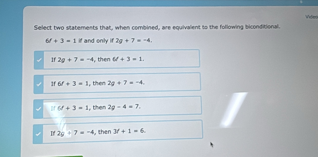 Video
Select two statements that, when combined, are equivalent to the following biconditional.
6f+3=1 if and only if 2g+7=-4,
If 2g+7=-4 , then 6f+3=1.
If 6f+3=1 , then 2g+7=-4.
If 6f+3=1 , then 2g-4=7.
If 2g+7=-4 , then 3f+1=6.