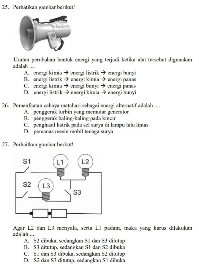 Perhatikan gambar berikut!
Urutan perubahan bentuk energi yang terjadi ketika alat tersebut digunakan
adalah ....
A. energi kimia → energi listrik → energi bunyi
B. energi listrik → energi kimia → energi panas
C. energi kimia → energi bunyi energi panas
D. energi listrik → energi kimia → energi bunyi
26. Pemanfaatan cahaya matahari sebagai energi alternatif adalah ....
A. penggerak turbin yang memutar generator
B. penggerak baling-baling pada kincir
C. penghasil listrik pada sel surya di lampu lalu lintas
D. pemanas mesin mobil tenaga surya
27. Perhaitkan gambar berkut!
Agar L2 dan L3 menyala, serta L1 padam, maka yang harus dilakukan
adalah ….
A. S2 dibuka, sedangkan S1 dan S3 ditutup
B. S3 ditutup, sedangkan S1 dan S2 dibuka
C. S1 dan S3 dibuka, sedangkan S2 ditutup
D. S2 dan S3 ditutup, sedangkan S1 dibuka