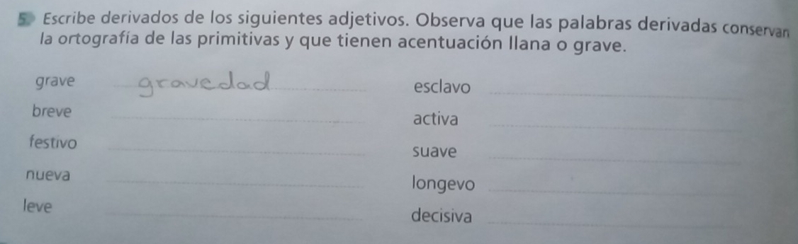 Escribe derivados de los siguientes adjetivos. Observa que las palabras derivadas conservan 
la ortografía de las primitivas y que tienen acentuación Ilana o grave. 
grave _esclavo_ 
breve_ 
activa_ 
festivo_ 
suave_ 
nueva _longevo_ 
leve 
_decisiva_