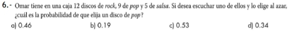 Omar tiene en una caja 12 discos de rock, 9 de pop y 5 de salsø. Si desea escuchar uno de ellos y lo elige al azar,
¿cuál es la probabilidad de que elija un disco de pop?
a) 0.46 b) 0.19 c) 0.53 d) 0.34
