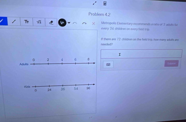 Problem 4.2 
× 
Tr Metropolis Elementary recommends a ratio of 2 adults for 
every 24. children on every field trip. 
If there are 72 children on the field trip, how many adults are 
needed? 
I 
Setmot