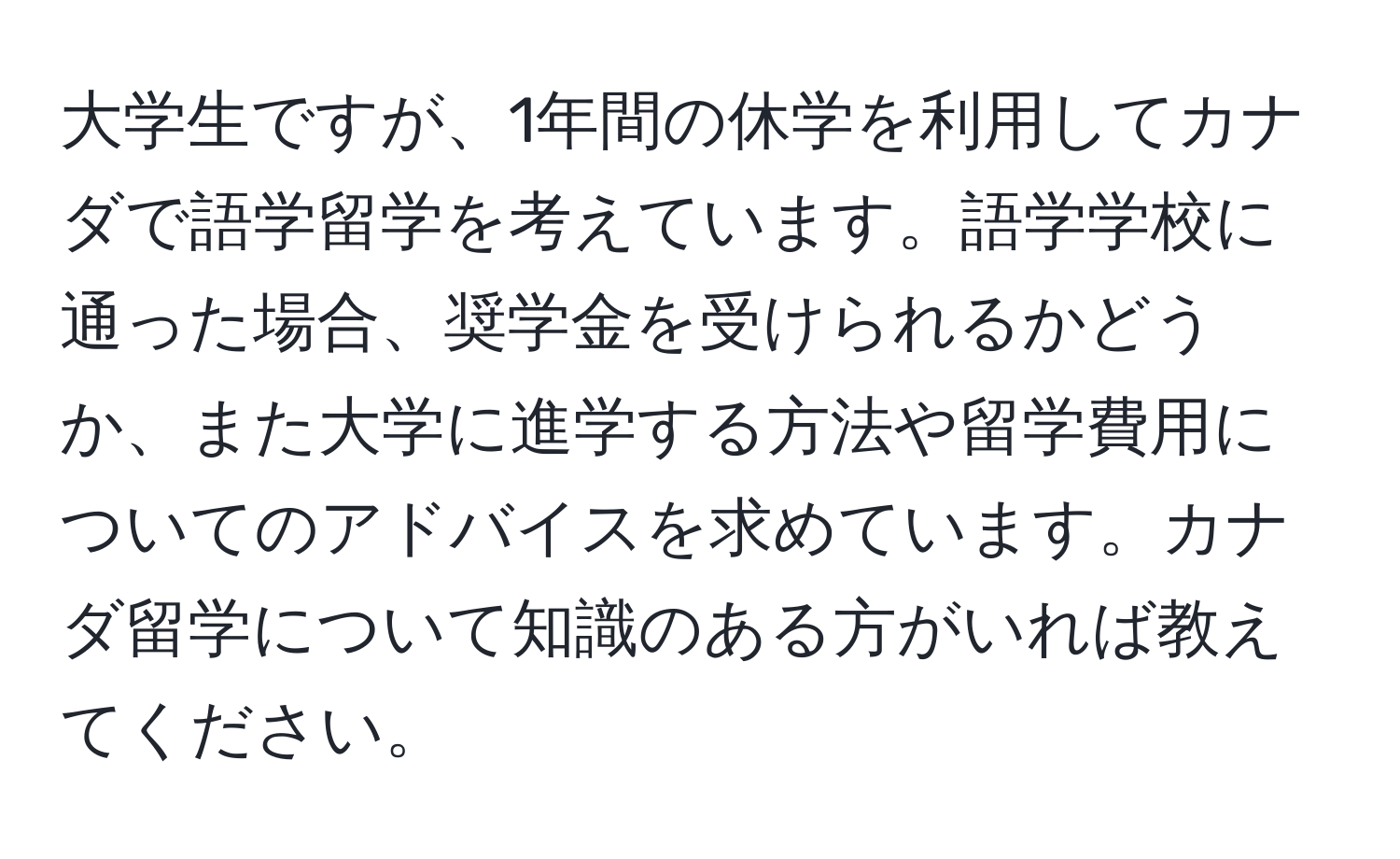 大学生ですが、1年間の休学を利用してカナダで語学留学を考えています。語学学校に通った場合、奨学金を受けられるかどうか、また大学に進学する方法や留学費用についてのアドバイスを求めています。カナダ留学について知識のある方がいれば教えてください。