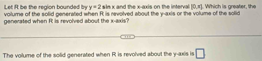 Let R be the region bounded by y=2sin x and the x-axis on the interval [0,π ]. Which is greater, the 
volume of the solid generated when R is revolved about the y-axis or the volume of the solid 
generated when R is revolved about the x-axis? 
The volume of the solid generated when R is revolved about the y-axis is □ .