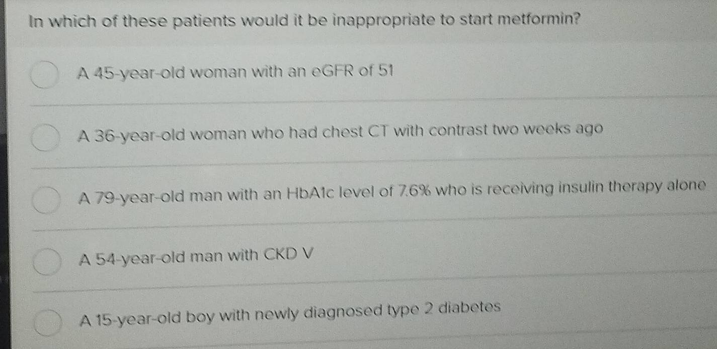 In which of these patients would it be inappropriate to start metformin?
A 45-year-old woman with an eGFR of 51
A 36-year -old woman who had chest CT with contrast two weeks ago
A 79 -year-old man with an HbA1c level of 7.6% who is receiving insulin therapy alone
A 54-year-old man with CKD V
A 15-year -old boy with newly diagnosed type 2 diabetes