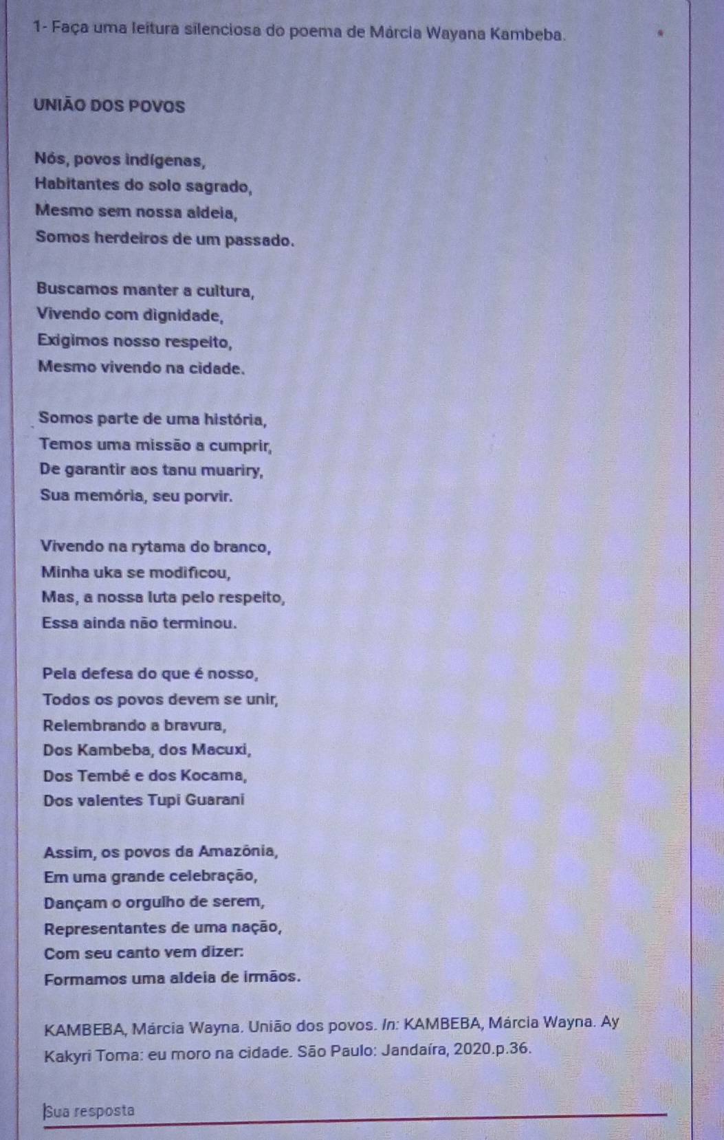 1- Faça uma leitura silenciosa do poema de Márcia Wayana Kambeba. 
UNIÃO DOS POVOS 
Nós, povos indígenas, 
Habitantes do solo sagrado, 
Mesmo sem nossa aldeia, 
Somos herdeiros de um passado. 
Buscamos manter a cultura, 
Vivendo com dignidade, 
Exigimos nosso respeito, 
Mesmo vivendo na cidade. 
Somos parte de uma história, 
Temos uma missão a cumprir, 
De garantir aos tanu muariry, 
Sua memória, seu porvir. 
Vivendo na rytama do branco, 
Minha uka se modificou, 
Mas, a nossa luta pelo respeito, 
Essa ainda não terminou. 
Pela defesa do que é nosso, 
Todos os povos devem se unir, 
Relembrando a bravura, 
Dos Kambeba, dos Macuxi, 
Dos Tembé e dos Kocama, 
Dos valentes Tupi Guarani 
Assim, os povos da Amazônia, 
Em uma grande celebração, 
Dançam o orgulho de serem, 
Representantes de uma nação, 
Com seu canto vem dizer: 
Formamos uma aldeia de irmãos. 
KAMBEBA, Márcia Wayna. União dos povos. /n: KAMBEBA, Márcia Wayna. Ay 
Kakyri Toma: eu moro na cidade. São Paulo: Jandaíra, 2020.p.36. 
Sua resposta