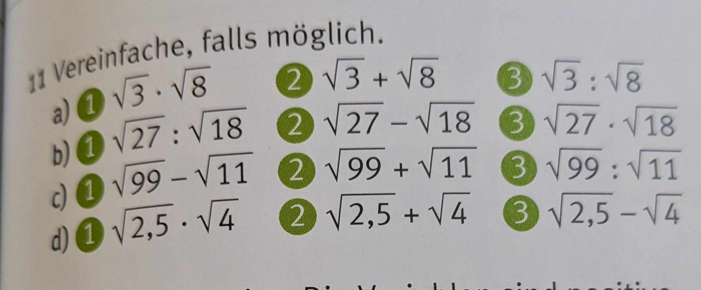 Vereinfache, falls möglich. 
a) ① sqrt(3)· sqrt(8)
2 sqrt(3)+sqrt(8)
3 sqrt(3):sqrt(8)
b) ① sqrt(27):sqrt(18)
2 sqrt(27)-sqrt(18) 3 sqrt(27)· sqrt(18)
c) ① sqrt(99)-sqrt(11)
2 sqrt(99)+sqrt(11) 3 sqrt(99):sqrt(11)
d)① sqrt(2,5)· sqrt(4)
2 sqrt(2,5)+sqrt(4) 3 sqrt(2,5)-sqrt(4)