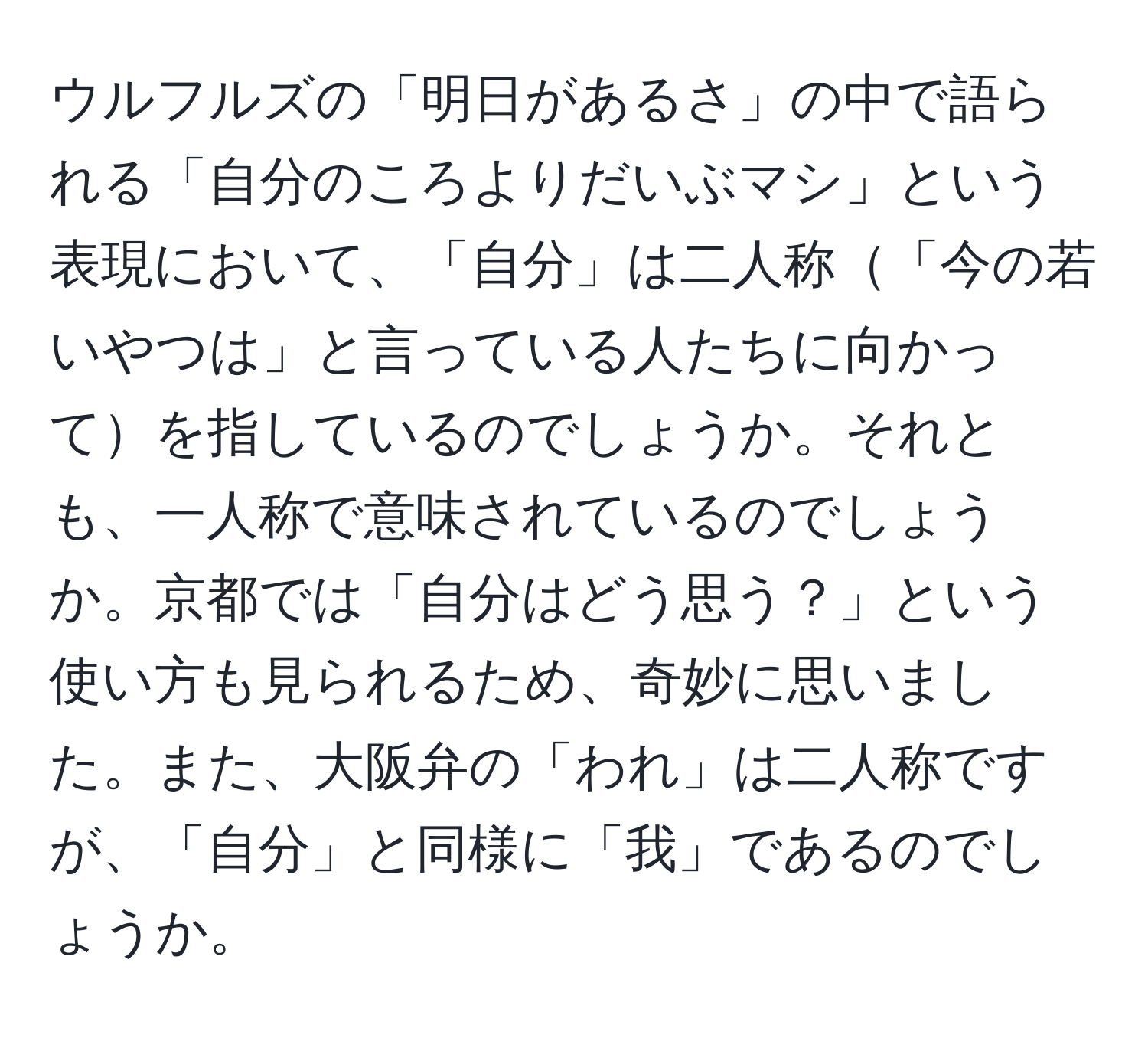 ウルフルズの「明日があるさ」の中で語られる「自分のころよりだいぶマシ」という表現において、「自分」は二人称「今の若いやつは」と言っている人たちに向かってを指しているのでしょうか。それとも、一人称で意味されているのでしょうか。京都では「自分はどう思う？」という使い方も見られるため、奇妙に思いました。また、大阪弁の「われ」は二人称ですが、「自分」と同様に「我」であるのでしょうか。