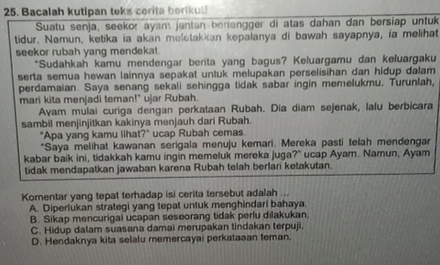 Bacalah kutipan teks cerita berikut
Suatu senja, seekor ayam janlan berlengger di atas dahan dan bersiap untuk
tidur. Namun, ketika ia akan meletakkan kepalanya di bawah sayapnya, ia melihat
seekor rubah yang mendekat.
*Sudahkah kamu mendengar berita yang bagus? Keluargamu dan keluargaku
serta semua hewan lainnya sepakat untuk melupakan perselisihan dan hidup dalam 
perdamaian. Saya senang sekali sehingga tidak sabar ingin memelukmu. Turunlah,
mari kita menjadi teman!" ujar Rubah.
Ayam mulai curiga dengan perkataan Rubah. Dia diam sejenak, lalu berbicara
sambil menjinjitkan kakinya menjauh dari Rubah.
"Apa yang kamu lihat?" ucap Rubah cemas.
*Saya melihat kawanan serigala menuju kemari. Mereka pasti telah mendengar
kabar baik ini, tidakkah kamu ingin memeluk mereka juga?" ucap Ayam. Namun, Ayam
tidak mendapatkan jawaban karena Rubah telah berlari ketakutan.
Komentar yang tepat terhadap isi cerita tersebut adalah ...
A. Diperlukan strategi yang tepat untuk menghindari bahaya.
B. Sikap mencurigai ucapan seseorang tidak perlu dilakukan.
C. Hidup dalam suasana damai merupakan tindakan terpuji.
D. Hendaknya kita selalu memercayai perkataaan teman.