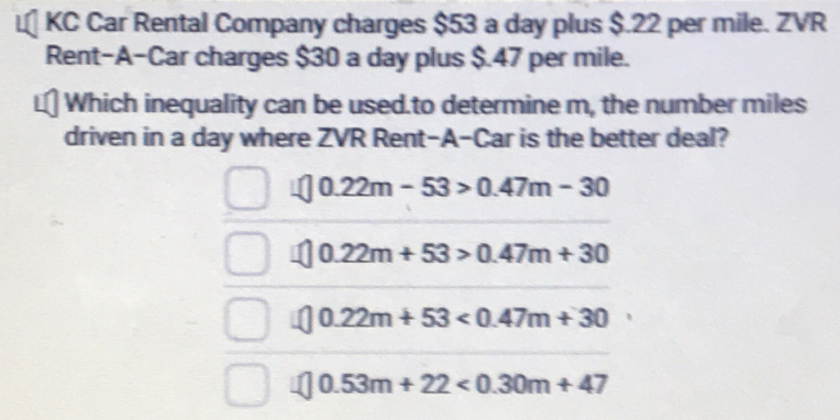 KC Car Rental Company charges $53 a day plus $.22 per mile. ZVR
Rent-A-Car charges $30 a day plus $.47 per mile.
Which inequality can be used.to determine m, the number miles
driven in a day where ZVR Rent-A-Car is the better deal?
0.22m-53>0.47m-30
0.22m+53>0.47m+30
0.22m+53<0.47m+30
0.53m+22<0.30m+47