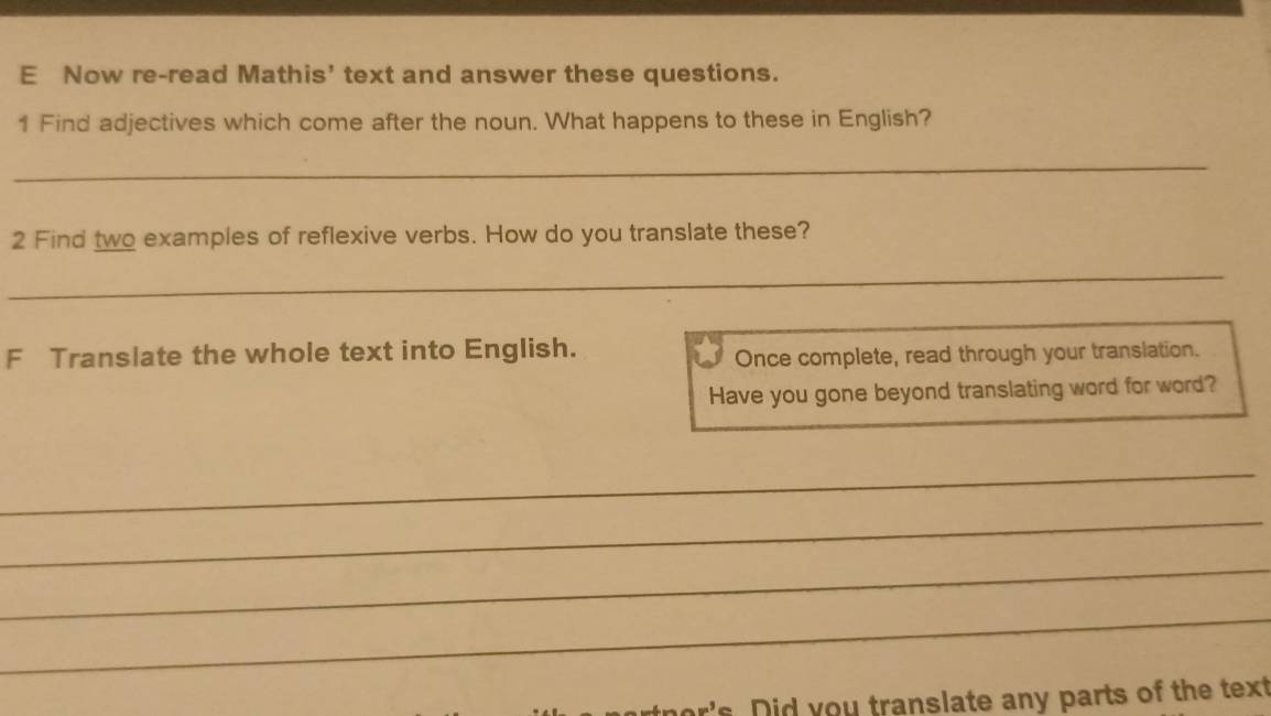 Now re-read Mathis' text and answer these questions. 
1 Find adjectives which come after the noun. What happens to these in English? 
_ 
2 Find two examples of reflexive verbs. How do you translate these? 
_ 
F Translate the whole text into English. 
Once complete, read through your translation. 
Have you gone beyond translating word for word? 
_ 
_ 
_ 
_ 
's. Did you translate any parts of the text