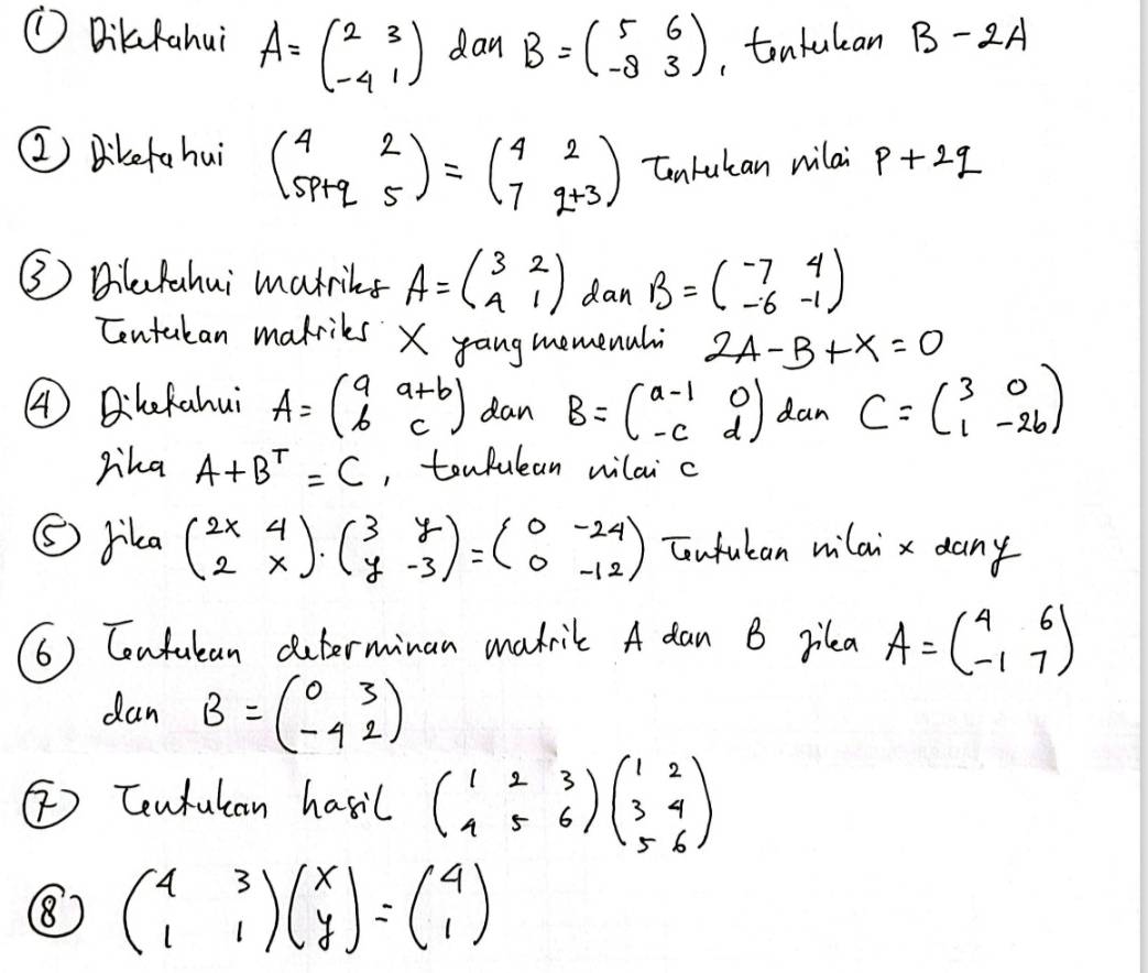 ① DiluRahui A=beginpmatrix 2&3 -4&1endpmatrix dan B=beginpmatrix 5&6 -8&3endpmatrix ,tontulan B-2A
② Dikefahui beginpmatrix 4&2 5p+q&5endpmatrix =beginpmatrix 4&2 7&q+3endpmatrix Canlutan milai p+2q
③ Bilafahui matriks A=beginpmatrix 3&2 4&1endpmatrix dan B=beginpmatrix -7&4 -6&-1endpmatrix
Centakan makriks X yangmemenal 2A-B+X=0
④ Bilckahui A=beginpmatrix a&a+b b&cendpmatrix dan B=beginpmatrix a-1&0 -c&dendpmatrix dan C=beginpmatrix 3&0 1&-26endpmatrix
Mha A+B^T=C , tonfulan milai c
⑤ rika beginpmatrix 2x&4 2&xendpmatrix · beginpmatrix 3&y y&-3endpmatrix =beginpmatrix 0&-24 0&-12endpmatrix Tonfulan milai x dany 
(6) Contulan duterminan madril A dan B pilea A=beginpmatrix 4&6 -1&7endpmatrix
dan B=beginpmatrix 0&3 -4&2endpmatrix
[ Centutan hasil beginpmatrix 1&2&3 1&5&6endpmatrix beginpmatrix 1&2 3&4 5&6endpmatrix
⑧ beginpmatrix 4&3 1&1endpmatrix beginpmatrix x yendpmatrix =beginpmatrix 4 1endpmatrix