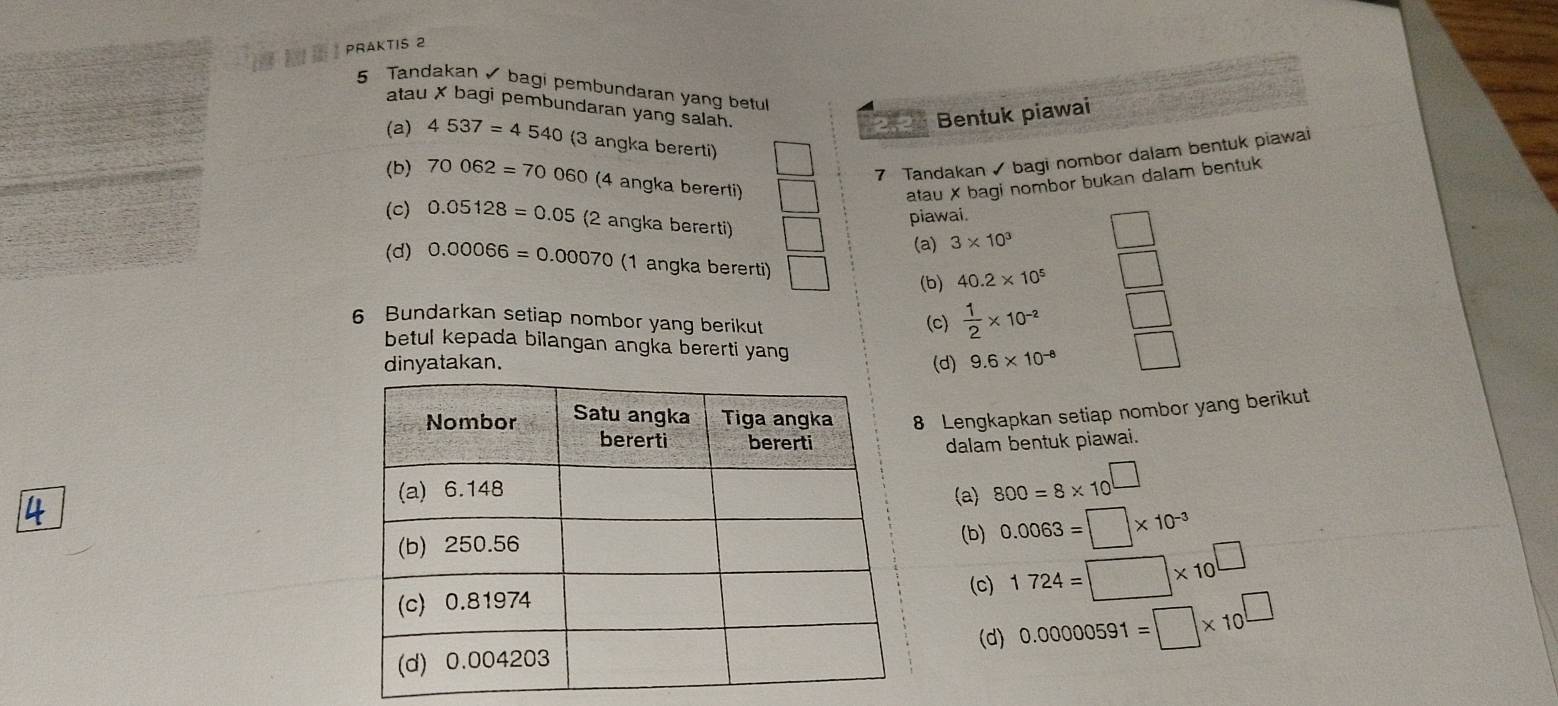 a PRAKTIS 2 
5 Tandakan bagi pembundaran yang betul 
atau X bagi pembundaran yang salan. 
Bentuk piawai 
(a) 4537=4540 (3 angka bererti) 
7 Tandakan bagi nombor dalam bentuk piawai 
(b) 70062=70060 (4 angka bererti) atau X bagi nombor bukan dalam bentuk 
(c) 0.05128=0.05 (2 angka bererti) 
piawai. 
(a) 3* 10^3
(d) 0.00066=0.00070 (1 angka bererti) 
(b) 40.2* 10^5
6 Bundarkan setiap nombor yang berikut 
(c)  1/2 * 10^(-2)
betul kepada bilangan angka bererti yang 
dinyatakan. (d) 9.6* 10^(-8)
Lengkapkan setiap nombor yang berikut 
dalam bentuk piawai. 
(a) 800=8* 10^(□)
4
0.0063=□ * 10^(-3)
(b) 
(c) 1724=□ * 10^(□)
(d) 0.00000591=□ * 10^(□)