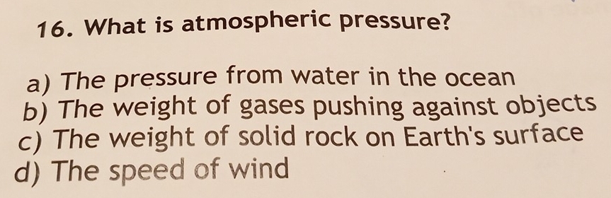 What is atmospheric pressure?
a) The pressure from water in the ocean
b) The weight of gases pushing against objects
c) The weight of solid rock on Earth's surface
d) The speed of wind