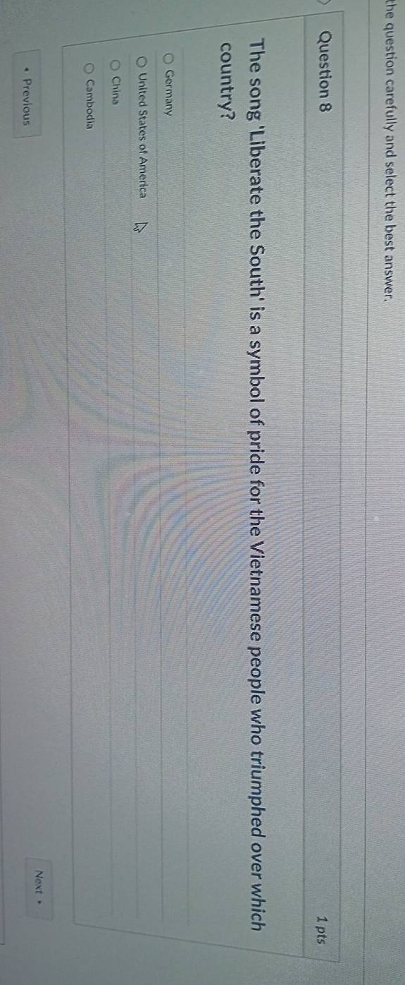 the question carefully and select the best answer.
Question 8 1 pts
The song 'Liberate the South' is a symbol of pride for the Vietnamese people who triumphed over which
country?
Germany
United States of America
China
Cambodia
Previous Next +