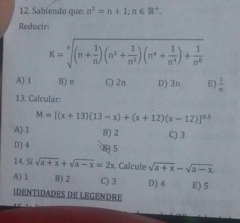 Sabiendo que: n^2=n+1; n∈ R^+. 
Reducir:
K=sqrt[8]((n+frac 1)n)(n^2+ 1/n^2 )(n^4+ 1/n^4 )+ 1/n^8 
A) 1 B) n C) 2n D) 3n E)  1/n 
13. Calcular:
M=[(x+13)(13-x)+(x+12)(x-12)]^0.5
A) 1 B) 2
C) 3
D) 4
5
14. Si sqrt(a+x)+sqrt(a-x)=2x. Calcule sqrt(a+x)-sqrt(a-x).
A) 1 B) 2 C) 3 D) 4 E) 5
IDENTIDADES DE LEGENDRE