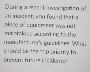 During a recent investigation of 
an incident, you found that a 
piece of equipment was not 
maintained according to the 
manufacturer's guidelines. What 
should be the top priority to 
prevent future incidents?