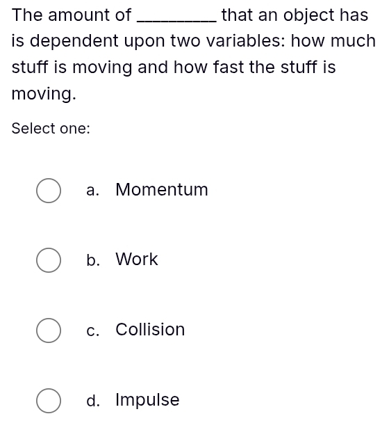 The amount of _that an object has
is dependent upon two variables: how much
stuff is moving and how fast the stuff is
moving.
Select one:
a. Momentum
b. Work
c. Collision
d. Impulse