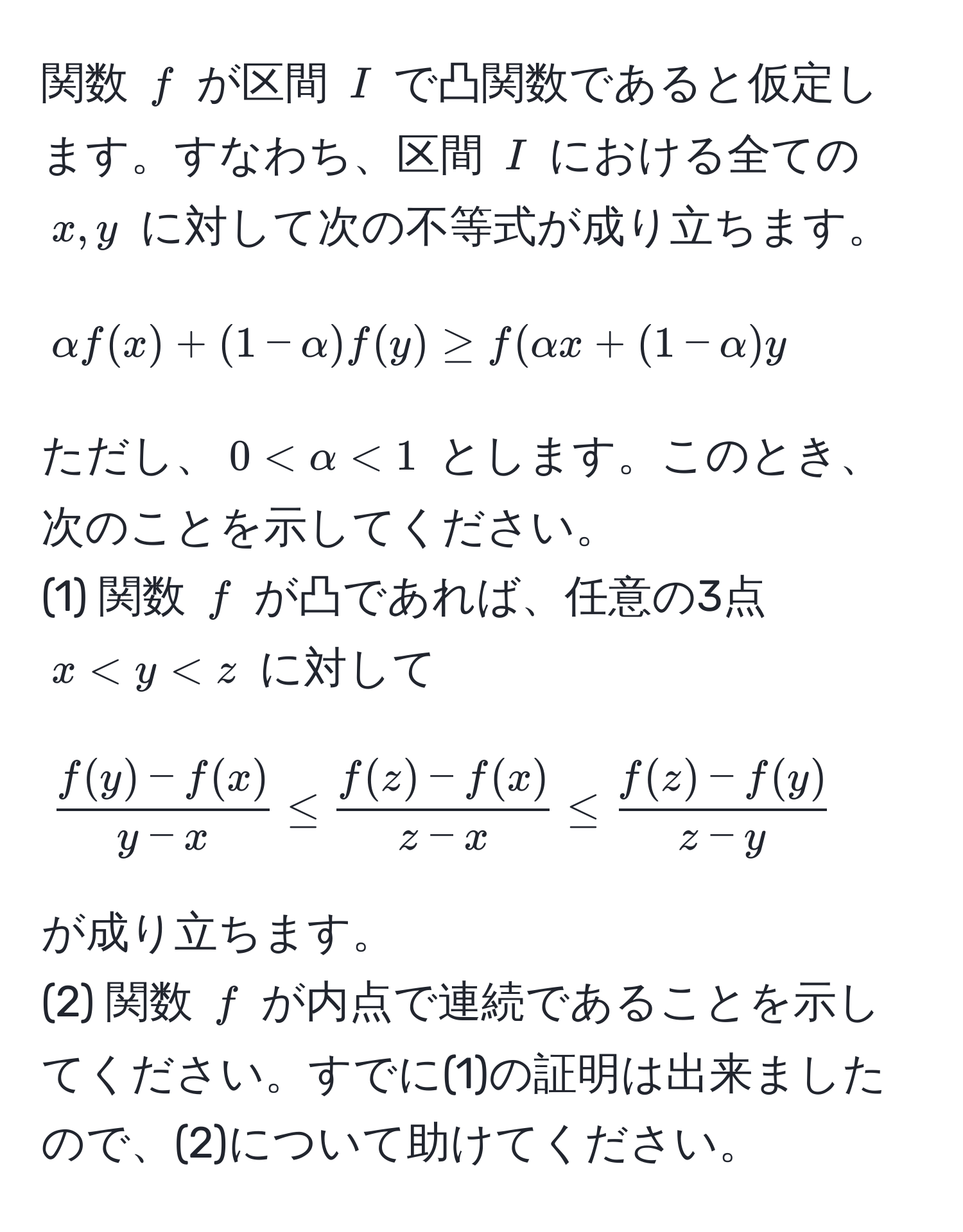 関数 $f$ が区間 $I$ で凸関数であると仮定します。すなわち、区間 $I$ における全ての $x, y$ に対して次の不等式が成り立ちます。
[
alpha f(x) + (1-alpha) f(y) ≥ f(alpha x + (1-alpha) y
]
ただし、$0 < alpha < 1$ とします。このとき、次のことを示してください。
(1) 関数 $f$ が凸であれば、任意の3点 $x < y < z$ に対して
[
 (f(y) - f(x))/y - x  ≤  (f(z) - f(x))/z - x  ≤  (f(z) - f(y))/z - y 
]
が成り立ちます。
(2) 関数 $f$ が内点で連続であることを示してください。すでに(1)の証明は出来ましたので、(2)について助けてください。