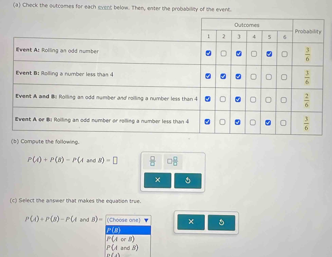 Check the outcomes for each event below. Then, enter the probability of the event.
(b) Compute the following.
P(A)+P(B)-P(AandB)=□
 □ /□   □  □ /□  
×
(c) Select the answer that makes the equation true.
P(A)+P(B)-P(AandB)= (Choose one) ×
P(B)
P(A orB)
P(A andB)
P(4)