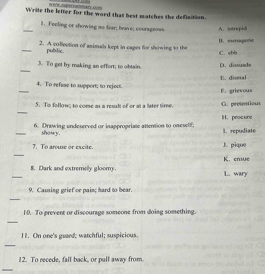 canciper.com
www.supersummary.com
Write the letter for the word that best matches the definition.
_1. Feeling or showing no fear; brave; courageous.
A. intrepid
B. menagerie
_2. A collection of animals kept in cages for showing to the
public.
C. ebb
_
3. To get by making an effort; to obtain.
D. dissuade
E. dismal
_
4. To refuse to support; to reject.
F. grievous
5. To follow; to come as a result of or at a later time. G. pretentious
_
H. procure
6. Drawing undeserved or inappropriate attention to oneself;
_
showy. I. repudiate
7. To arouse or excite. J. pique
_
K. ensue
8. Dark and extremely gloomy.
_
L. wary
9. Causing grief or pain; hard to bear.
_
10. To prevent or discourage someone from doing something.
_
11. On one's guard; watchful; suspicious.
_
12. To recede, fall back, or pull away from.
_
