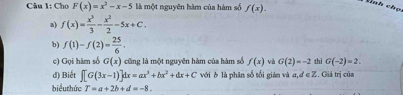 Cho F(x)=x^2-x-5 là một nguyên hàm của hàm số f(x). 
Sinh chọ
a) f(x)= x^3/3 - x^2/2 -5x+C. 
b) f(1)-f(2)= 25/6 . 
c) Gọi hàm số G(x) cũng là một nguyên hàm của hàm số f(x) và G(2)=-2 thì G(-2)=2. 
d) Biết ∈t [G(3x-1)]dx=ax^3+bx^2+dx+C với b là phân số tối giản và a, d∈ Z. Giá trị của
biểuthức T=a+2b+d=-8.