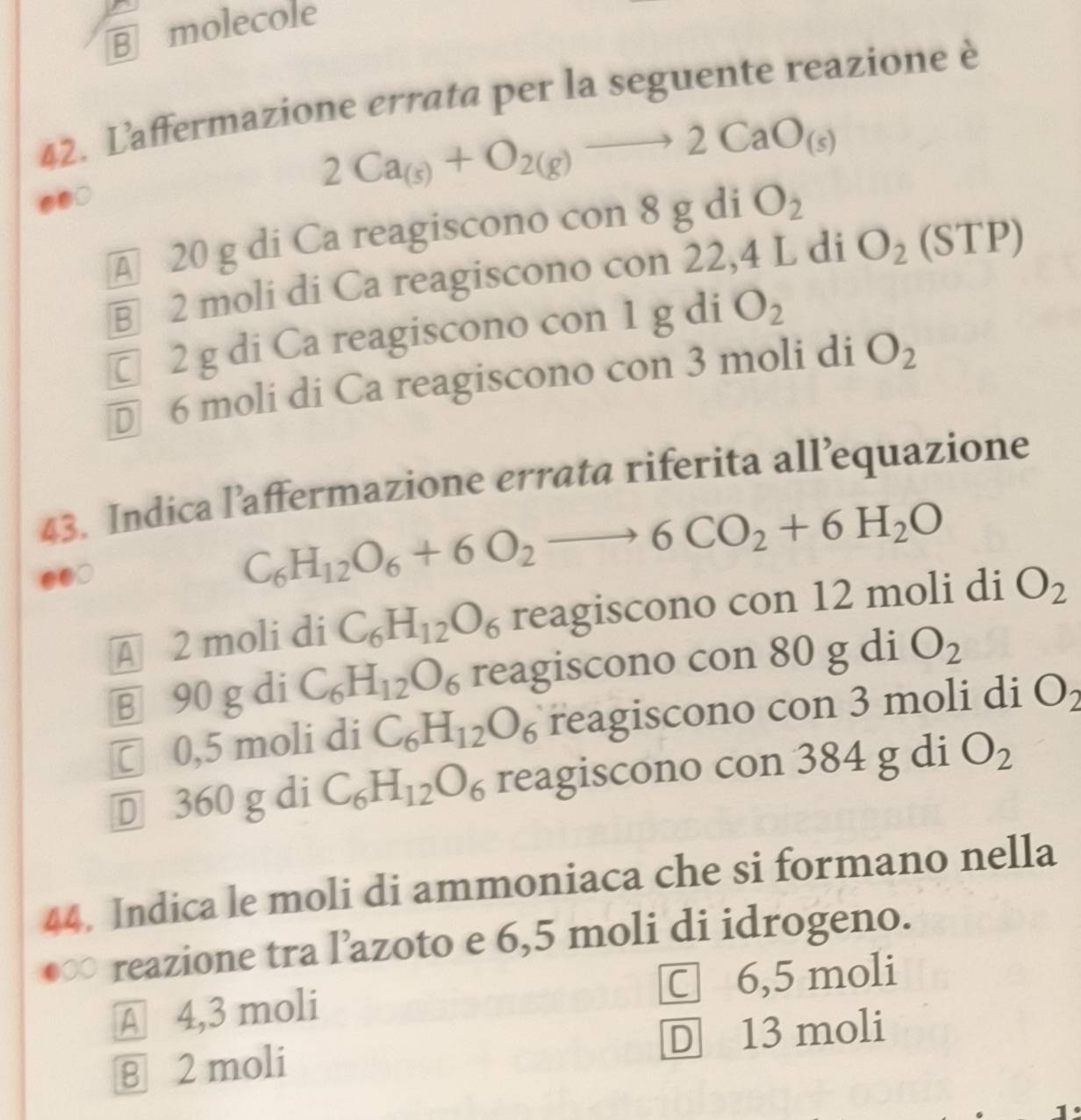 B molecole
42. Laffermazione errata per la seguente reazione è
2Ca_(s)+O_2(g)to 2CaO_(s)
20 g di Ca reagiscono con 8 g di O_2
E 2 moli di Ca reagiscono con 22,4 L di O_2(STP)
□ 2 g di Ca reagiscono con 1 g di O_2
□ 6 moli di Ca reagiscono con 3 moli di O_2
43. Indica l’affermazione errata riferita all’equazione
C_6H_12O_6+6O_2to 6CO_2+6H_2O
A 2 moli di C_6H_12O_6 reagiscono con 12 moli di O_2
B 90 g di C_6H_12O_6 reagiscono con 80 g di O_2
□ 0,5 moli di C_6H_12O_6 reagiscono con 3 moli di O_2
D 360 g di C_6H_12O_6 reagiscono con 384 g di O_2
44. Indica le moli di ammoniaca che si formano nella
∞ reazione tra l’azoto e 6,5 moli di idrogeno.
A 4,3 moli C 6,5 moli
⑧ 2 moli D 13 moli
1