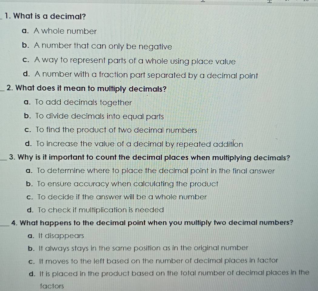 What is a decimal?
a. A whole number
b. A number that can only be negative
c. A way to represent parts of a whole using place value
d. A number with a fraction part separated by a decimal point
_2. What does it mean to multiply decimals?
a. To add decimals together
b. To divide decimals into equal parts
c. To find the product of two decimal numbers
d. To increase the value of a decimal by repeated addition
_3. Why is it important to count the decimal places when multiplying decimals?
a. To determine where to place the decimal point in the final answer
b. To ensure accuracy when calculating the product
c. To decide if the answer will be a whole number
d. To check if multiplication is needed
_4. What happens to the decimal point when you multiply two decimal numbers?
a. It disappears
b. It always stays in the same position as in the original number
c. It moves to the left based on the number of decimal places in factor
d. It is placed in the product based on the total number of decimal places in the
factors