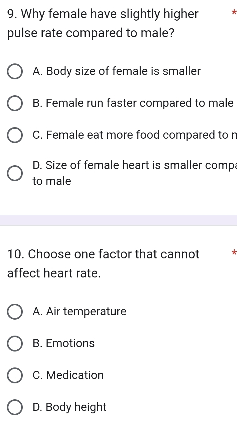 Why female have slightly higher *
pulse rate compared to male?
A. Body size of female is smaller
B. Female run faster compared to male
C. Female eat more food compared to n
D. Size of female heart is smaller compa
to male
10. Choose one factor that cannot *
affect heart rate.
A. Air temperature
B. Emotions
C. Medication
D. Body height