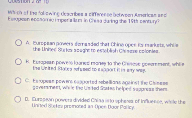 Which of the following describes a difference between American and
European economic imperialism in China during the 19th century?
A. European powers demanded that China open its markets, while
the United States sought to establish Chinese colonies.
B. European powers loaned money to the Chinese government, while
the United States refused to support it in any way.
C. European powers supported rebellions against the Chinese
government, while the United States helped suppress them.
D. European powers divided China into spheres of influence, while the
United States promoted an Open Door Policy.