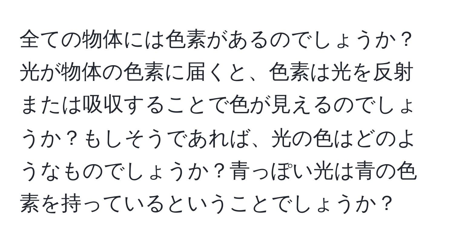 全ての物体には色素があるのでしょうか？光が物体の色素に届くと、色素は光を反射または吸収することで色が見えるのでしょうか？もしそうであれば、光の色はどのようなものでしょうか？青っぽい光は青の色素を持っているということでしょうか？