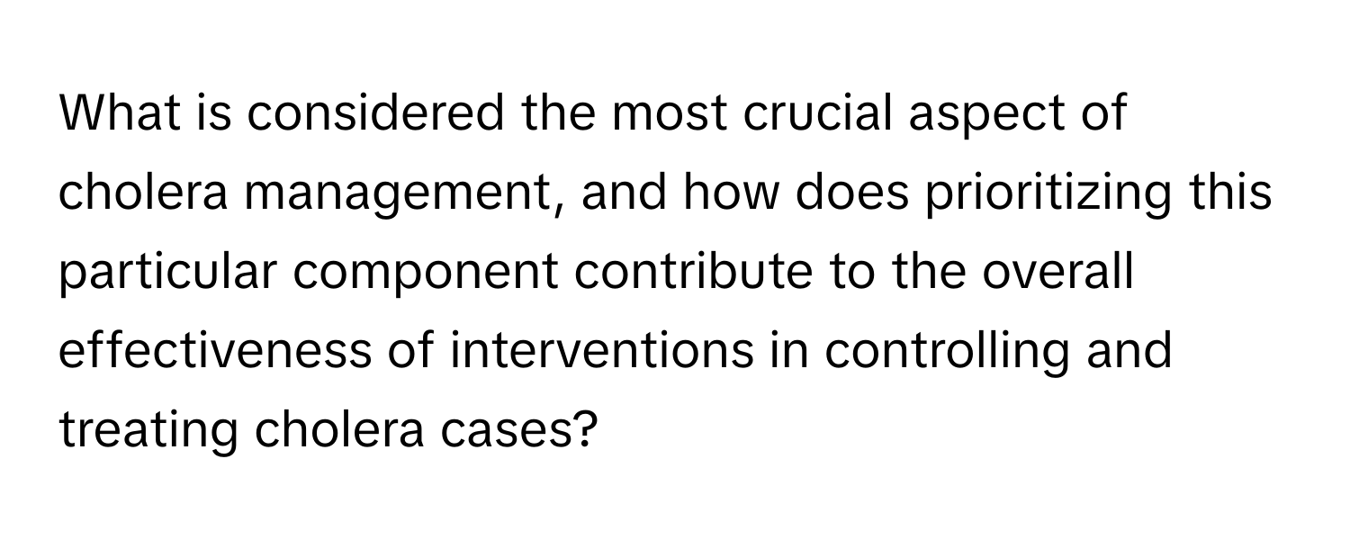 What is considered the most crucial aspect of cholera management, and how does prioritizing this particular component contribute to the overall effectiveness of interventions in controlling and treating cholera cases?