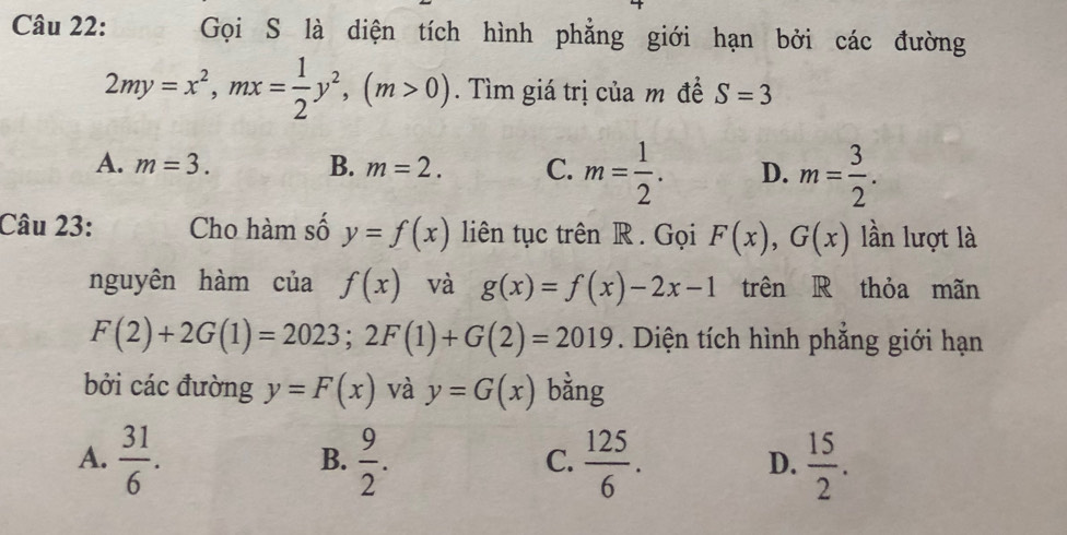 Gọi S là diện tích hình phẳng giới hạn bởi các đường
2my=x^2, mx= 1/2 y^2, (m>0). Tìm giá trị của m đề S=3
A. m=3. B. m=2. C. m= 1/2 . D. m= 3/2 . 
Câu 23: Cho hàm số y=f(x) liên tục trên R . Gọi F(x), G(x) lần lượt là
nguyên hàm của f(x) và g(x)=f(x)-2x-1 trên R thỏa mãn
F(2)+2G(1)=2023; 2F(1)+G(2)=2019. Diện tích hình phẳng giới hạn
bởi các đường y=F(x) và y=G(x) bằng
A.  31/6 .  9/2 .  125/6 .  15/2 . 
B.
C.
D.