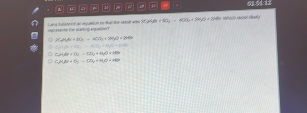 12 16 2 3 19 29 , 0151:12
Lane balenced an equation so that the result was 2CH_3Br+5O_2=4CO_2+2H_2O+2HBr Africio ecnt tly
represants the starting aquation?
2C_6H_1Br+5O_2=4CO_2+2H_2O+2HBr
CH_2(beta x+50_3)=40O+H_2O+ 2HBr
C_2H_3Ox+O_2-CO_2+H_2O+HBr
CH_3Br+O_2-CO_2+H_2O+HBr