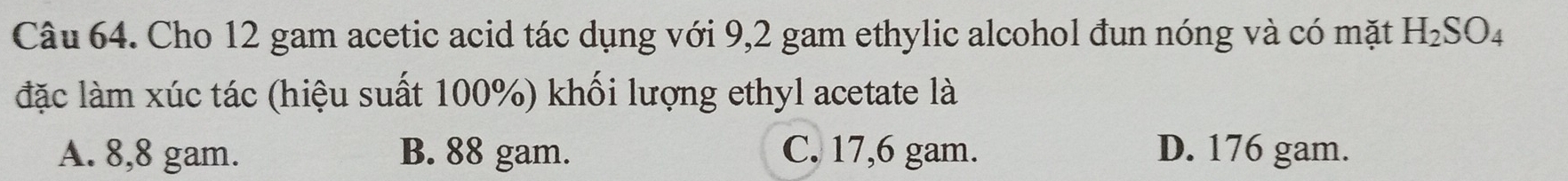 Cho 12 gam acetic acid tác dụng với 9,2 gam ethylic alcohol đun nóng và có mặt H_2SO_4
đặc làm xúc tác (hiệu suất 100%) khối lượng ethyl acetate là
A. 8,8 gam. B. 88 gam. C. 17,6 gam. D. 176 gam.