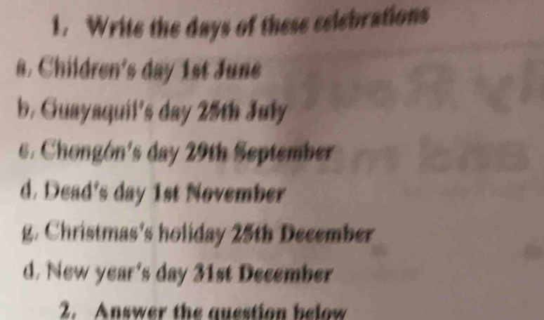 Write the days of these selebrations 
a. Children's day 1st June 
b. Guayaquil's day 25th July 
e. Chongón's day 29th September 
d. Dead's day 1st November 
g. Christmas's holiday 25th December 
d. New year's day 31st December 
2. Answer the question below