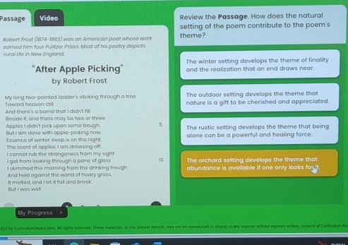 Passage Video Review the Passage. How does the natural
setting of the poem contribute to the poem's
Robert Frost (1874-1963) was an American poet whose work theme?
earned him four Pulitzer Prizes. Most of his poetry depicts
rural life in New England.
The winter setting develops the theme of finality
"After Apple Picking" and the realization that an end draws near.
by Robert Frost
Toward heavon still. My long two-pointed ladder's sticking through a tree The outdoor setting develops the theme that
And there's a barrel that I didn't fill nature is a gift to be cherished and appreciated.
Beside it, and there may be two or three
Apples I didn't pick upan some bough 5 The rustic setting develops the theme that being
But I am done with apple-picking now alone can be a powerful and healing force.
Essence of winter sleep is an the night.
The scent of apples: I am drowsing off.
I cannot rub the strangeness from my sight
I got from looking through a pane of gless 10 The orchard setting develops the theme that
I skimmed this maming from the drinking trough
And held against the world of hoary grass. abundance is available if one only looks for it.
But I was wall It melted, and I let it fall and break.
My Progress >
024 by Curculum Assocunes. All rights reserved. These murionals, or any portion thereof, may not be reproduced or shared in any manner without express wetos consent of Curriculum Ase