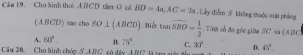 Cho hình thoi ABCD tâm O có BD=4a, AC=2a. Lầy điểm S không thuộc mặt phẳng
(ABCD) sao cho SO⊥ (ABCD). Biết tan widehat SBO= 1/2 . Tính số đo góc giữa SC và (ABC)
A. 60°.
B. 75°.
C. 30°.
D. 45°. 
Câu 20. Cho hình chóp S. ABC có đáy ABC là tạm giác đ