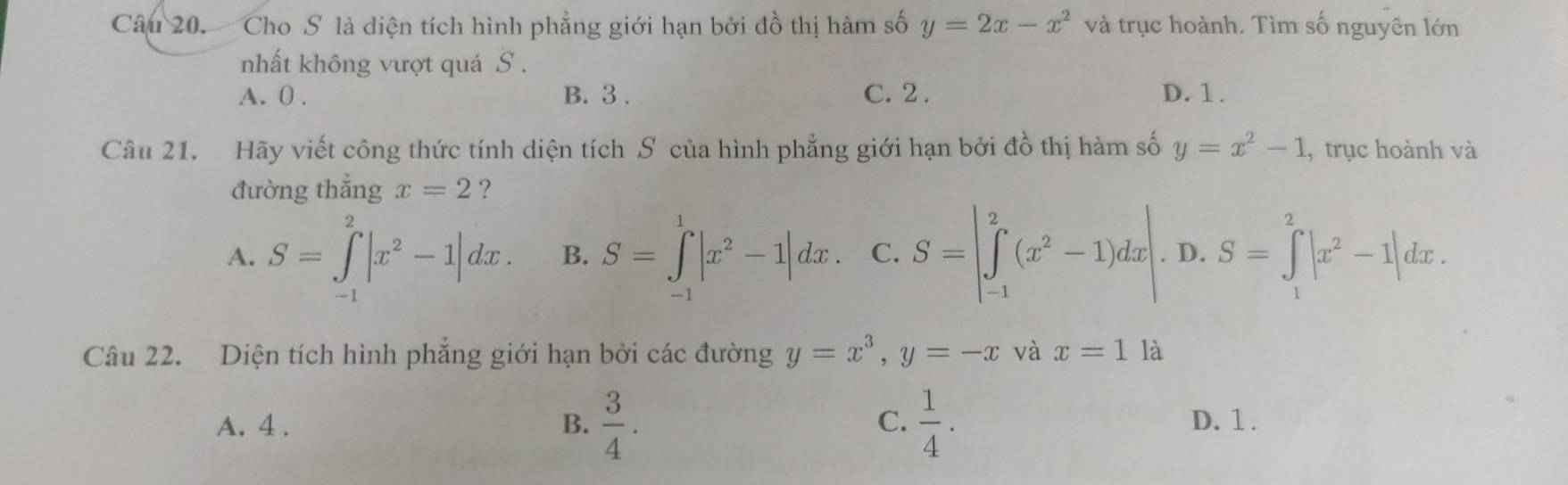 Cho S là diện tích hình phẳng giới hạn bởi đồ thị hàm số y=2x-x^2 và trục hoành. Tìm số nguyên lớn
nhất không vượt quá S.
A. 0. B. 3. C. 2. D. 1.
Câu 21. Hãy viết công thức tính diện tích S của hình phẳng giới hạn bởi đồ thị hàm số y=x^2-1 , trục hoành và
đường thẳng x=2 ?
A. S=∈tlimits _(-1)^2|x^2-1|dx. B. S=∈tlimits _(-1)^1|x^2-1|dx. C. S=|∈tlimits _(-1)^2(x^2-1)dx|. D. S=∈tlimits _1^(2|x^2)-1|dx. 
Câu 22. Diện tích hình phẳng giới hạn bởi các đường y=x^3, y=-x và x=1 là
C.
A. 4. B.  3/4 .  1/4 . D. 1.