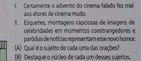 Certamente o advento do cinema falado fez mal 
aos atores de cinema mudo. 
II. Esquetes, montagens capciosas de imagens de 
celebridades em momentos constrangedores e 
paródias de notícias representam esse novo humor. 
(A) Qual é o sujeito de cada uma das orações? 
(B) Destaque o núcleo de cada um desses sujeitos.