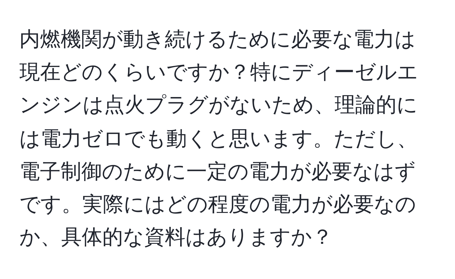 内燃機関が動き続けるために必要な電力は現在どのくらいですか？特にディーゼルエンジンは点火プラグがないため、理論的には電力ゼロでも動くと思います。ただし、電子制御のために一定の電力が必要なはずです。実際にはどの程度の電力が必要なのか、具体的な資料はありますか？