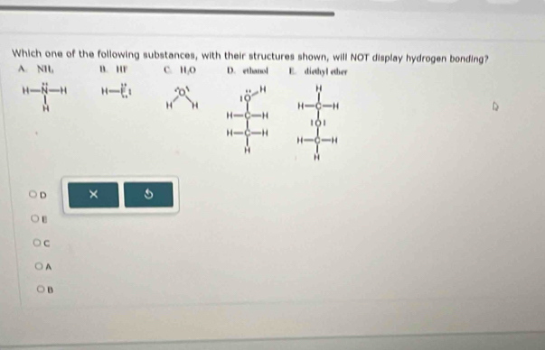 Which one of the following substances, with their structures shown, will NOT display hydrogen bonding?
A. NI B. 1 11 C. H 0 D. ethanol E. diethyl ether
H-prodlimits _H^((H-N) H-(frac 2)))^_[^]_4 
# H
10
H H
H H
H H beginarrayr 14-frac  4/5 -111□ -1 14- frac  1/2 3-1 14- 1/2 -1
A
D ×
C
A
B