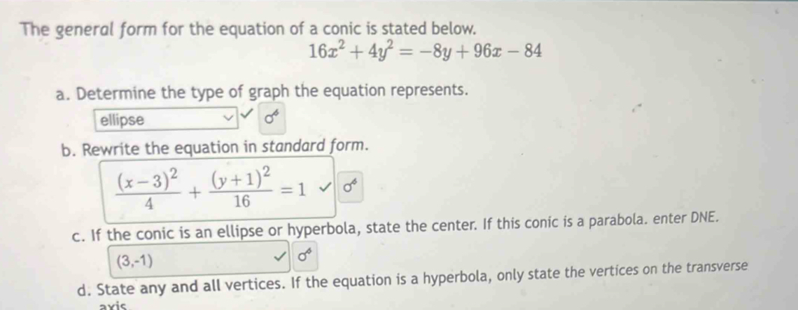 The general form for the equation of a conic is stated below.
16x^2+4y^2=-8y+96x-84
a. Determine the type of graph the equation represents. 
ellipse sigma^6
b. Rewrite the equation in standard form.
frac (x-3)^24+frac (y+1)^216=1 sigma^6
c. If the conic is an ellipse or hyperbola, state the center. If this conic is a parabola. enter DNE.
(3,-1)
sigma^6
d. State any and all vertices. If the equation is a hyperbola, only state the vertices on the transverse