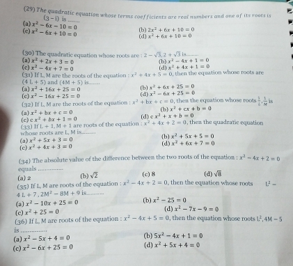 (29) The quadratic equation whose terms coefficients are real numbers and one of its roots is
(3-i) is_
(a) x^2-6x-10=0 x^2+6x+10=0
(c) x^2-6x+10=0 (b) 2x^2+6x+10=0
(d)
(a) (30) The quadratic equation whose roots are : 2-sqrt(3),2+sqrt(3)is. _
x^2+2x+3=0 (b) x^2-4x+1=0
(c) x^2-4x+7=0 (d) x^2+4x+1=0
(31) If L, M are the roots of the equation : x^2+4x+5=0 , then the equation whose roots are
(a) x^2+16x+25=0 and (4M+5) is........
(4 L+5) x^2-6x+25=0
(c) x^2-16x+25=0 (d) (b) x^2+6x+25=0
(32) If L, M are the roots of the equation : x^2+bx+c=0 , then the equation whose roots  1/L , 1/M  is
(a) x^2+bx+c=0
(b) x^2+cx+b=0
(c) cx^2+bx+1=0 (d) cx^2+x+b=0
whose roots are L. M is (33) IfL+1,M+1 are roots of the equation :x^2+4x+2=0 , then the quadratic equation
(b) x^2+5x+5=0
(a) x^2+5x+3=0 (d)
(c) x^2+4x+3=0 x^2+6x+7=0
(34) The absolute value of the difference between the two roots of the equation :
equals_ x^2-4x+2=0
(a) 2 (b) sqrt(2) (c) 8 (d) sqrt(8)
(35) If L, M are roots of the equation : x^2-4x+2=0 , then the equation whose roots L^2=
4 L+7,2M^2-8M+9 is_
(b)
(a) x^2-10x+25=0 x^2-25=0
(c) x^2+25=0 (d) x^2-7x-9=0
(36) If L, M are roots of the equation : x^2-4x+5=0 , then the equation whose roots L^2,4M-5
is_
(b) 5x^2-4x+1=0
(a) x^2-5x+4=0 (d) x^2+5x+4=0
(c) x^2-6x+25=0