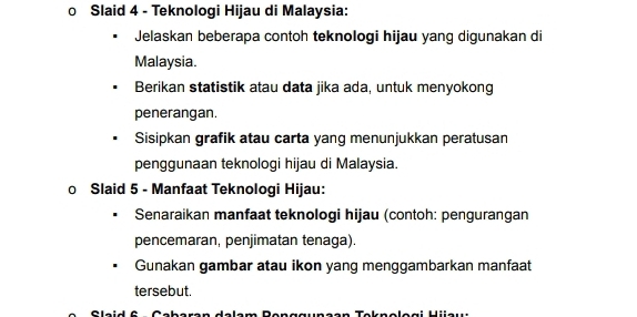 Slaid 4 - Teknologi Hijau di Malaysia: 
Jelaskan beberapa contoh teknologi hijau yang digunakan di 
Malaysia. 
Berikan statistik atau data jika ada, untuk menyokong 
penerangan. 
Sisipkan grafik atau carta yang menunjukkan peratusan 
penggunaan teknologi hijau di Malaysia. 
0 Slaid 5 - Manfaat Teknologi Hijau: 
Senaraikan manfaat teknologi hijau (contoh: pengurangan 
pencemaran, penjimatan tenaga). 
Gunakan gambar atau ikon yang menggambarkan manfaat 
tersebut. 
Cleid C Ceberen delam Benggunean